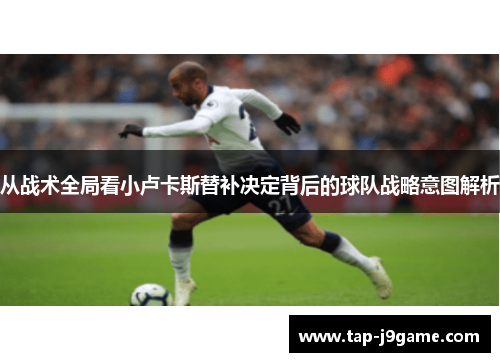 从战术全局看小卢卡斯替补决定背后的球队战略意图解析