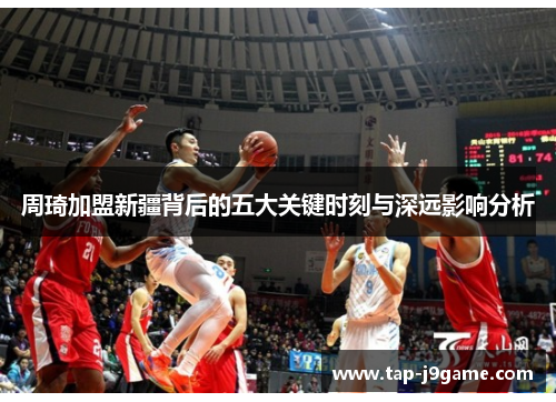 周琦加盟新疆背后的五大关键时刻与深远影响分析 周琦加盟新疆背后的五大关键时刻与深远影响分析