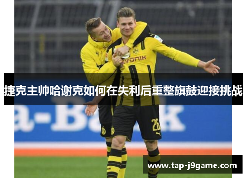 捷克主帅哈谢克如何在失利后重整旗鼓迎接挑战
