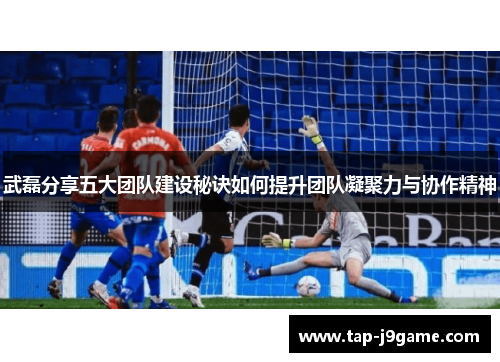 武磊分享五大团队建设秘诀如何提升团队凝聚力与协作精神