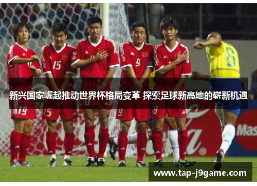新兴国家崛起推动世界杯格局变革 探索足球新高地的崭新机遇 新兴国家崛起推动世界杯格局变革 探索足球新高地的崭新机遇