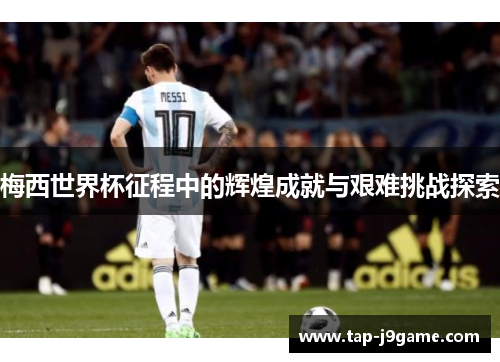 梅西世界杯征程中的辉煌成就与艰难挑战探索