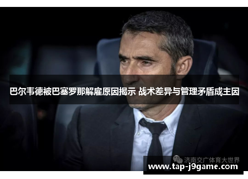 巴尔韦德被巴塞罗那解雇原因揭示 战术差异与管理矛盾成主因 巴尔韦德被巴塞罗那解雇原因揭示 战术差异与管理矛盾成主因