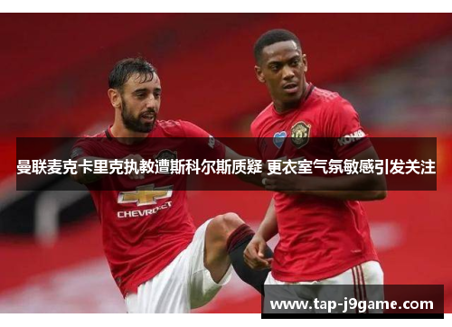 曼联麦克卡里克执教遭斯科尔斯质疑 更衣室气氛敏感引发关注