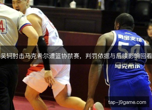 吴轲肘击马克希尔遭篮协禁赛,判罚依据与后续影响回看 吴轲肘击马克希尔遭篮协禁赛,判罚依据与后续影响回看