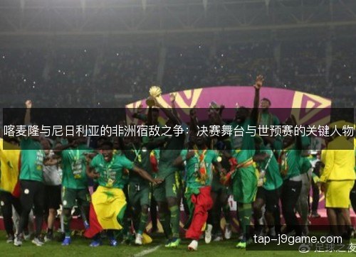喀麦隆与尼日利亚的非洲宿敌之争:决赛舞台与世预赛的关键人物 喀麦隆与尼日利亚的非洲宿敌之争:决赛舞台与世预赛的关键人物